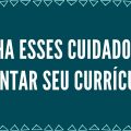 TENHA ESSES CUIDADOS AO MONTAR SEU CURRÍCULO